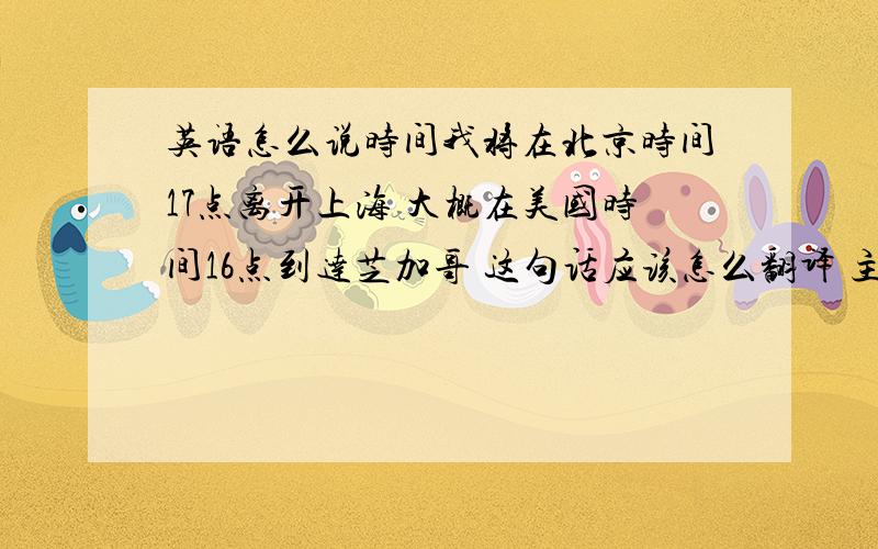 英语怎么说时间我将在北京时间17点离开上海 大概在美国时间16点到达芝加哥 这句话应该怎么翻译 主要是如何翻译北京时间和