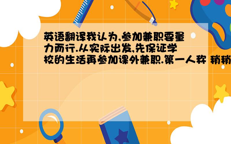 英语翻译我认为,参加兼职要量力而行.从实际出发,先保证学校的生活再参加课外兼职.第一人称 稍稍口语化一点,但不要太不正式