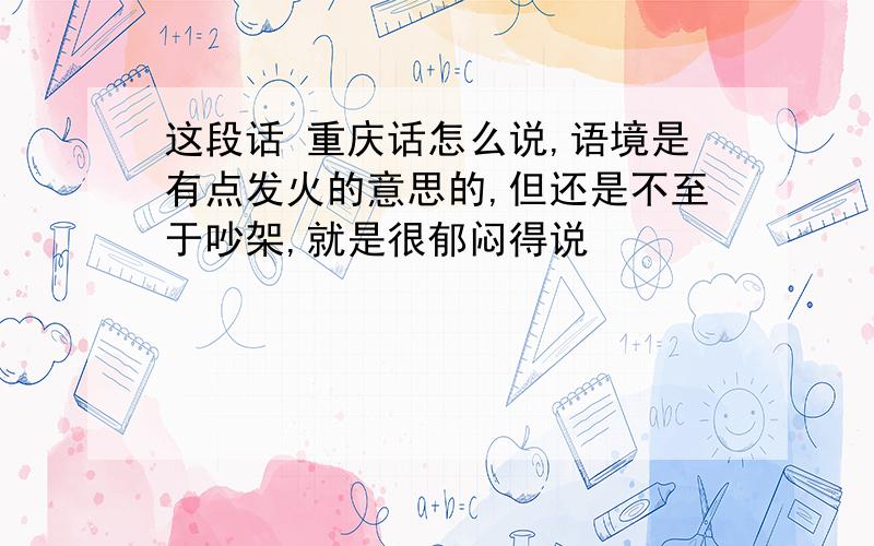 这段话 重庆话怎么说,语境是有点发火的意思的,但还是不至于吵架,就是很郁闷得说