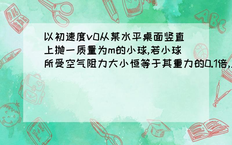 以初速度v0从某水平桌面竖直上抛一质量为m的小球,若小球所受空气阻力大小恒等于其重力的0.1倍,且小球与桌面相碰时无动能