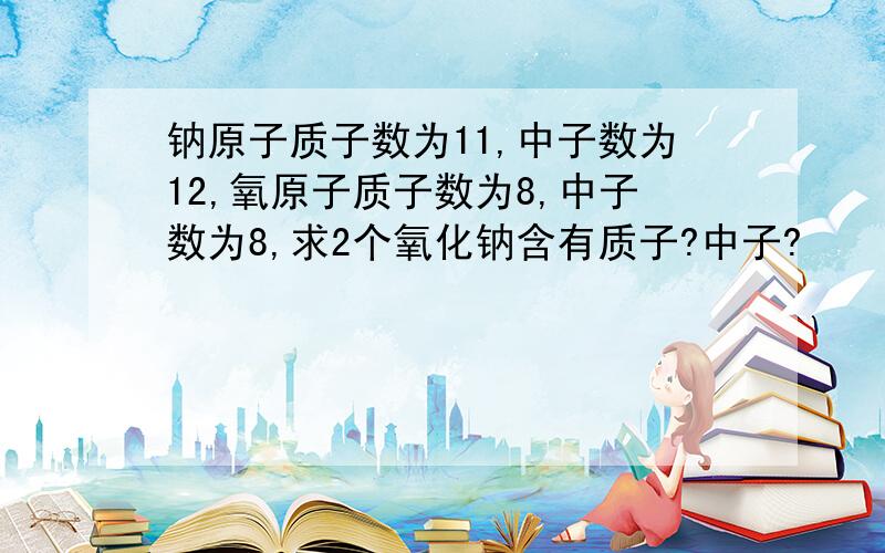 钠原子质子数为11,中子数为12,氧原子质子数为8,中子数为8,求2个氧化钠含有质子?中子?