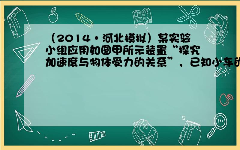 （2014•河北模拟）某实验小组应用如图甲所示装置“探究加速度与物体受力的关系”，已知小车的质量为M，砝码及砝码盘的总质