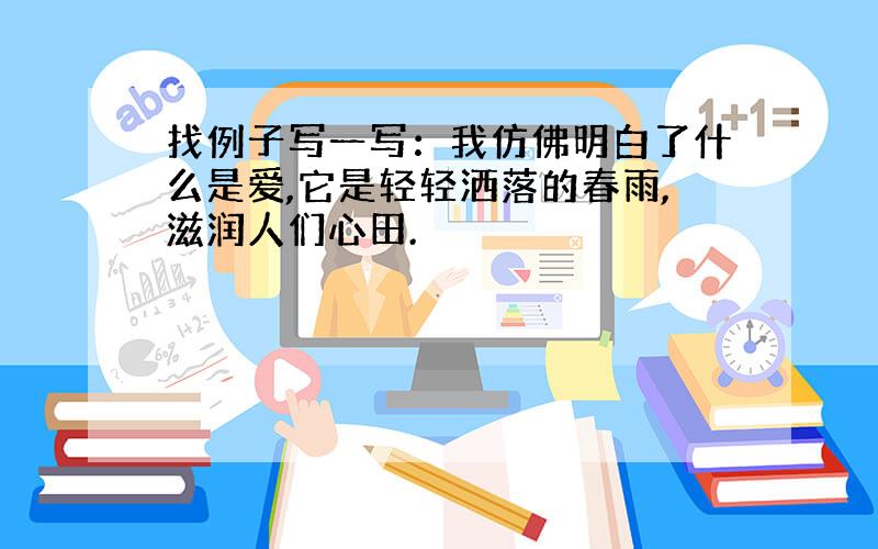 找例子写一写：我仿佛明白了什么是爱,它是轻轻洒落的春雨,滋润人们心田.