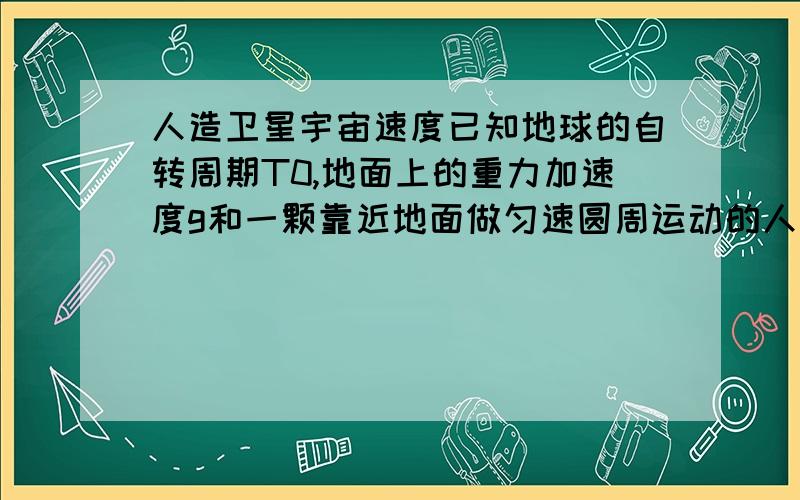 人造卫星宇宙速度已知地球的自转周期T0,地面上的重力加速度g和一颗靠近地面做匀速圆周运动的人造地球卫星T,可求出：A.万