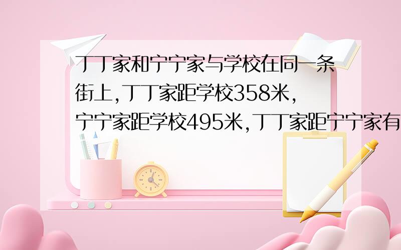 丁丁家和宁宁家与学校在同一条街上,丁丁家距学校358米,宁宁家距学校495米,丁丁家距宁宁家有多少米?(提示:有两种情况