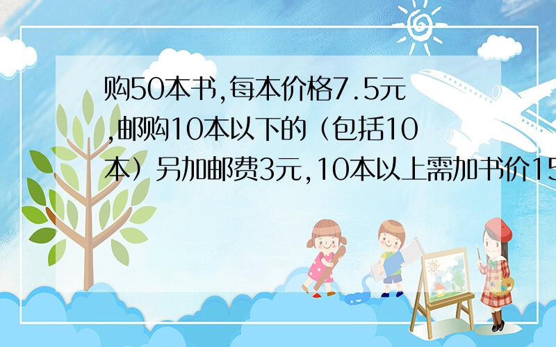 购50本书,每本价格7.5元,邮购10本以下的（包括10本）另加邮费3元,10本以上需加书价15%的邮费,在汇款时,每1