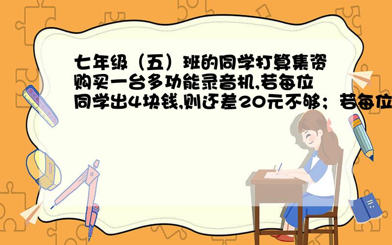 七年级（五）班的同学打算集资购买一台多功能录音机,若每位同学出4块钱,则还差20元不够；若每位同学出5块钱,则多出25元