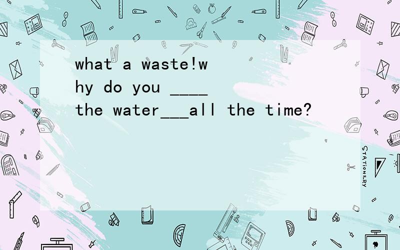 what a waste!why do you ____the water___all the time?