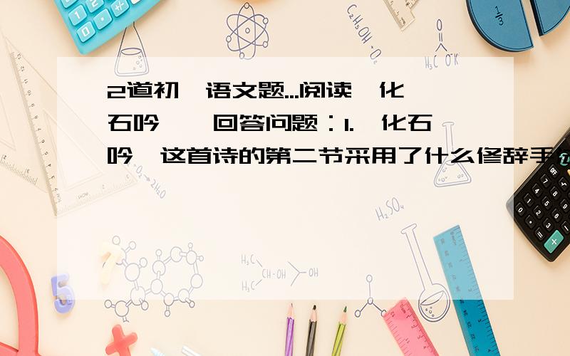 2道初一语文题...阅读《化石吟》,回答问题：1.《化石吟》这首诗的第二节采用了什么修辞手法?这样写有什么好处?2.“密