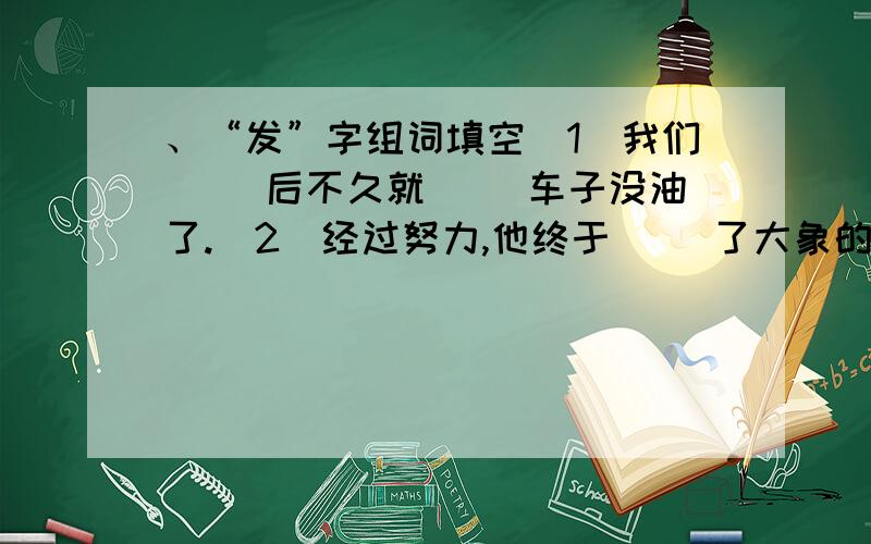 、“发”字组词填空（1）我们（ ）后不久就（ ）车子没油了.（2）经过努力,他终于（ ）了大象的踪迹.（3）小明（ ）了