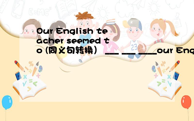 Our English teacher seemed to (同义句转换） ___ ___ ____our Englis