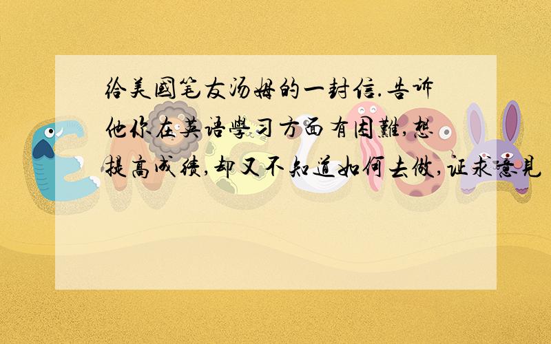 给美国笔友汤姆的一封信.告诉他你在英语学习方面有困难,想提高成绩,却又不知道如何去做,证求意见 字数80