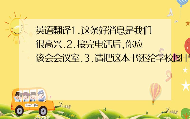 英语翻译1.这条好消息是我们很高兴.2.接完电话后,你应该会会议室.3.请把这本书还给学校图书馆.4.你必须照顾好自己.