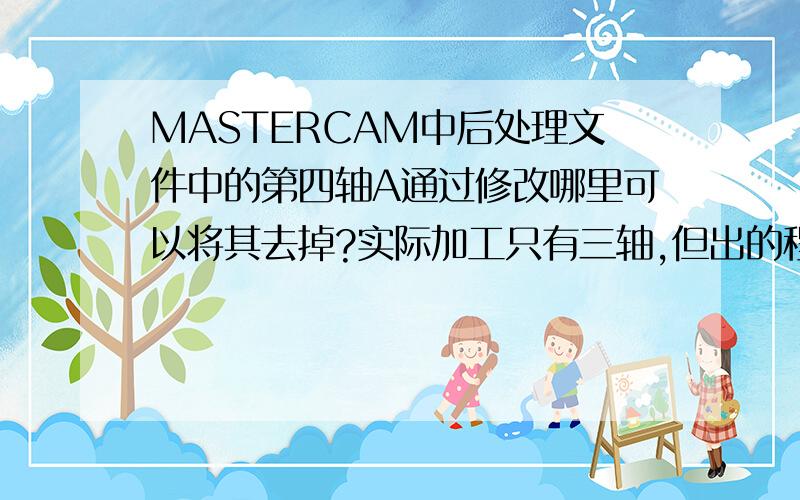 MASTERCAM中后处理文件中的第四轴A通过修改哪里可以将其去掉?实际加工只有三轴,但出的程序总有A指令存在.