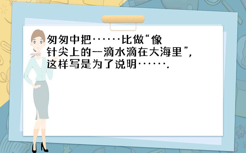 匆匆中把······比做“像针尖上的一滴水滴在大海里”,这样写是为了说明······.