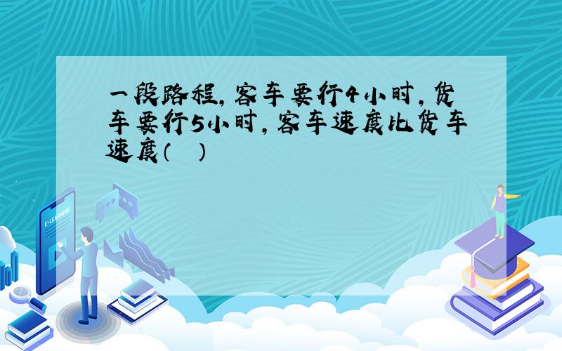 一段路程，客车要行4小时，货车要行5小时，客车速度比货车速度（　　）