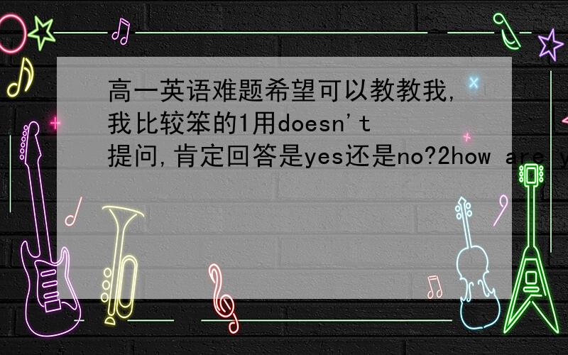 高一英语难题希望可以教教我,我比较笨的1用doesn't提问,肯定回答是yes还是no?2how are you don