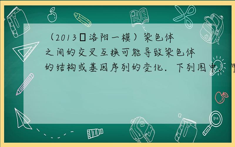 （2013•洛阳一模）染色体之间的交叉互换可能导致染色体的结构或基因序列的变化．下列图中，甲、乙两图分别表示染色体之间的