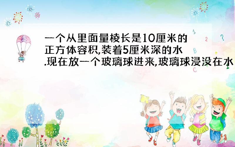 一个从里面量棱长是10厘米的正方体容积,装着5厘米深的水.现在放一个玻璃球进来,玻璃球浸没在水中,这时量的水深是六点五厘