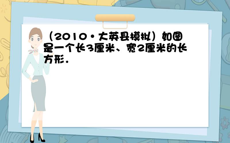 （2010•大英县模拟）如图是一个长3厘米、宽2厘米的长方形．