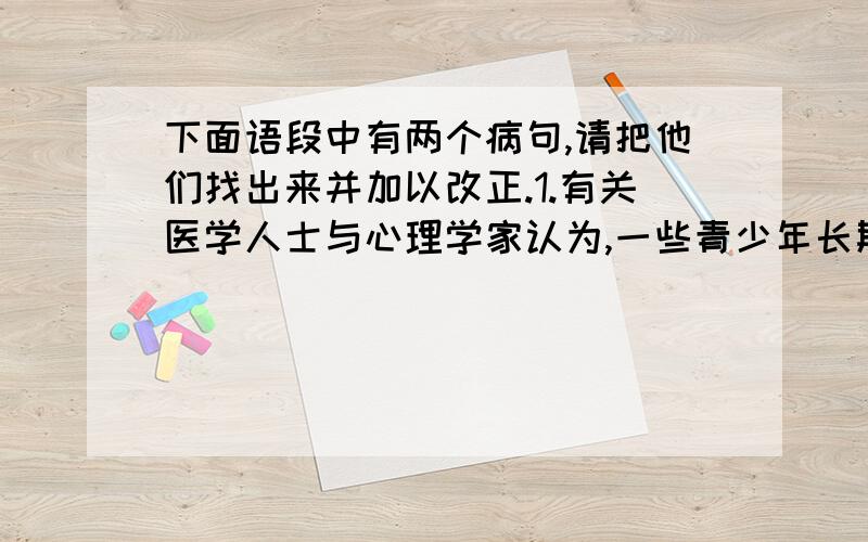 下面语段中有两个病句,请把他们找出来并加以改正.1.有关医学人士与心理学家认为,一些青少年长期迷恋上网会患上一种病,“网