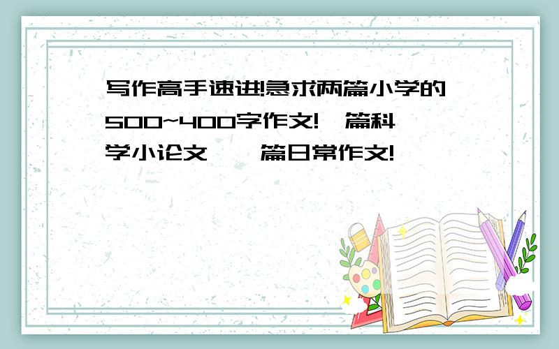 写作高手速进!急求两篇小学的500~400字作文!一篇科学小论文,一篇日常作文!