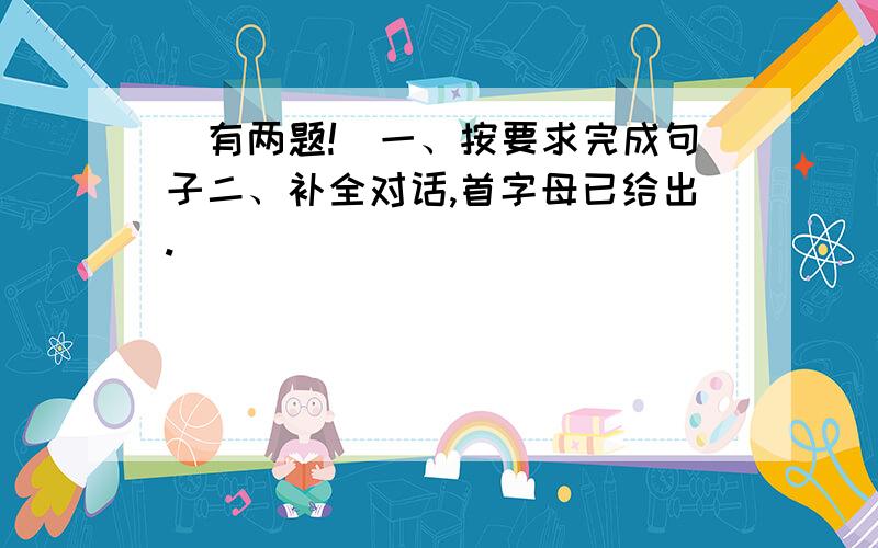 （有两题!）一、按要求完成句子二、补全对话,首字母已给出.