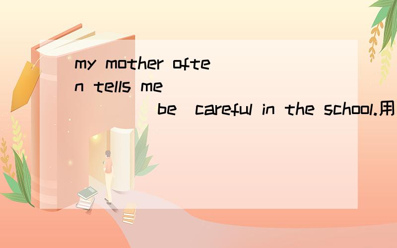 my mother often tells me ______ (be)careful in the school.用适