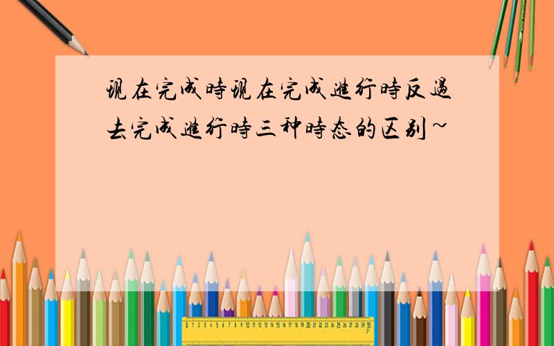 现在完成时现在完成进行时反过去完成进行时三种时态的区别~