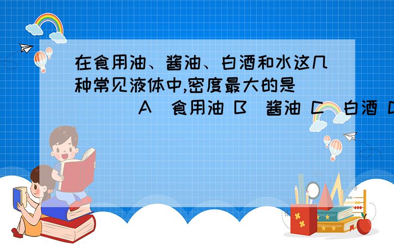 在食用油、酱油、白酒和水这几种常见液体中,密度最大的是（　　） A．食用油 B．酱油 C．白酒 D．水