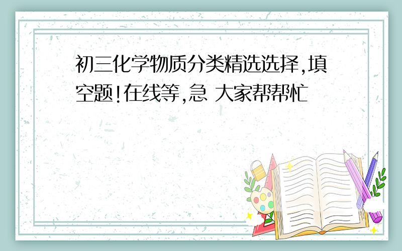 初三化学物质分类精选选择,填空题!在线等,急 大家帮帮忙