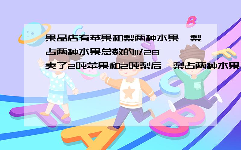 果品店有苹果和梨两种水果,梨占两种水果总数的11/28,卖了2吨苹果和2吨梨后,梨占两种水果总数的5/13,水果店原来有