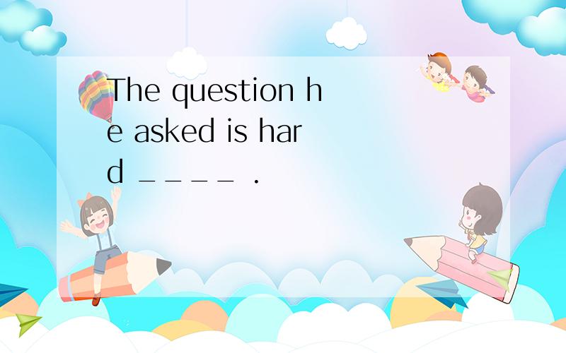 The question he asked is hard ____ .