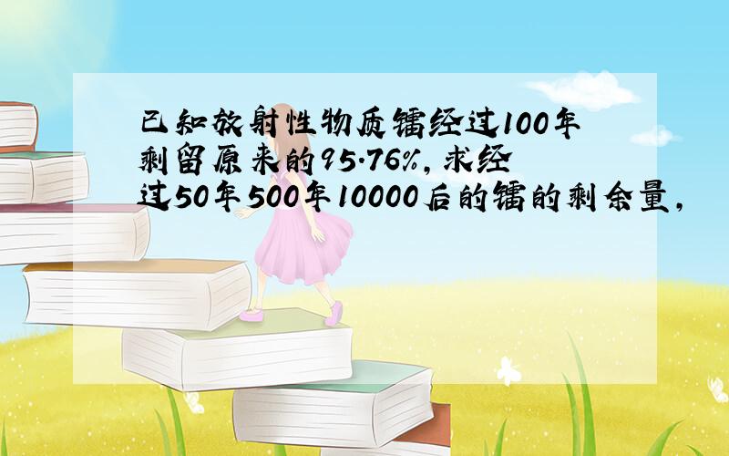 已知放射性物质镭经过100年剩留原来的95.76%,求经过50年500年10000后的镭的剩余量,