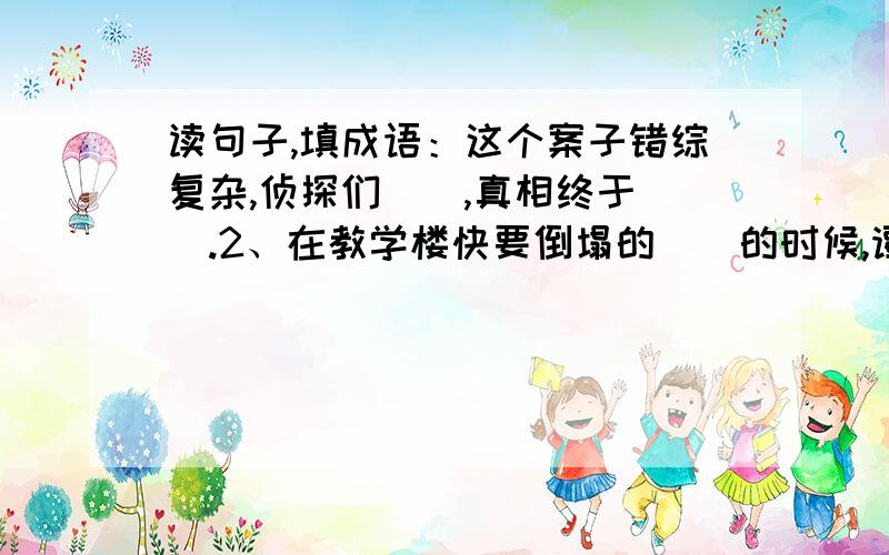 读句子,填成语：这个案子错综复杂,侦探们（）,真相终于（）.2、在教学楼快要倒塌的（）的时候,谭千秋