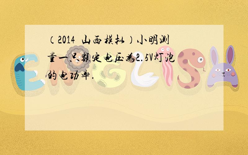 （2014•山西模拟）小明测量一只额定电压为2.5V灯泡的电功率．