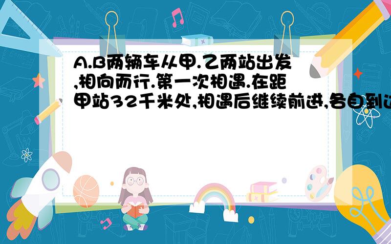 A.B两辆车从甲.乙两站出发,相向而行.第一次相遇.在距甲站32千米处,相遇后继续前进,各自到达甲,乙两