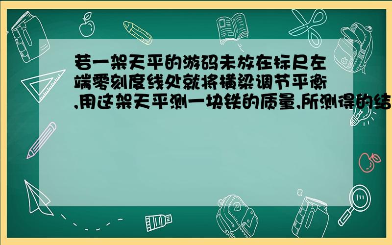 若一架天平的游码未放在标尺左端零刻度线处就将横梁调节平衡,用这架天平测一块铁的质量,所测得的结果比物体的真实值是大了还是