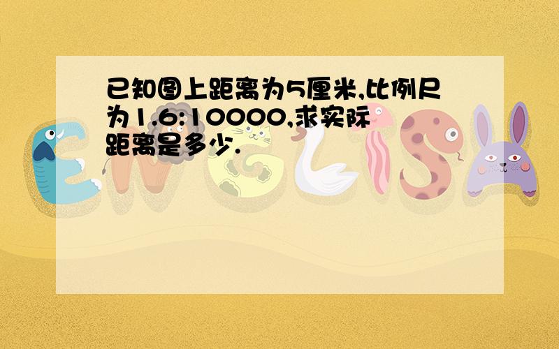 已知图上距离为5厘米,比例尺为1.6:10000,求实际距离是多少.