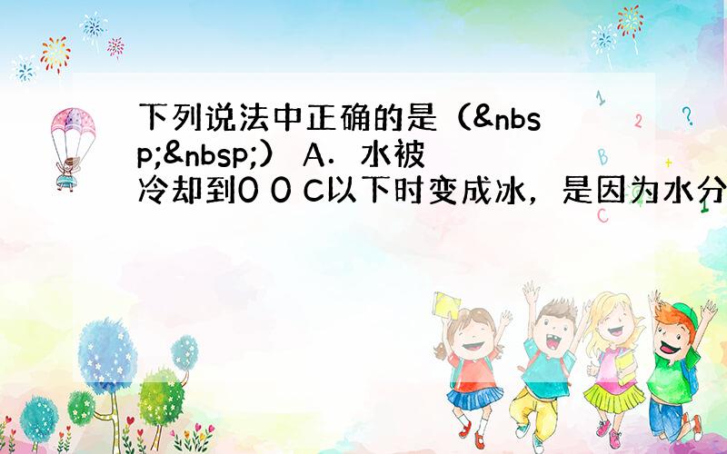 下列说法中正确的是（  ） A．水被冷却到0 0 C以下时变成冰，是因为水分子从液体变成了固体 B．