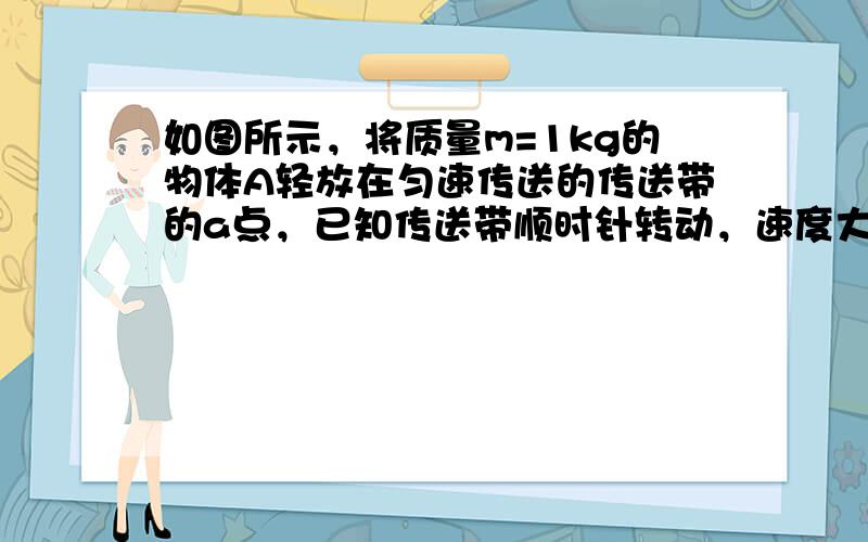 如图所示，将质量m=1kg的物体A轻放在匀速传送的传送带的a点，已知传送带顺时针转动，速度大小v=2m/s，ab=2m，