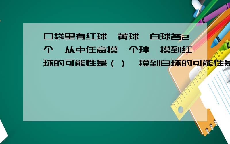 口袋里有红球,黄球,白球各2个,从中任意摸一个球,摸到红球的可能性是（）,摸到白球的可能性是（）摸到黄球的可能性是（）