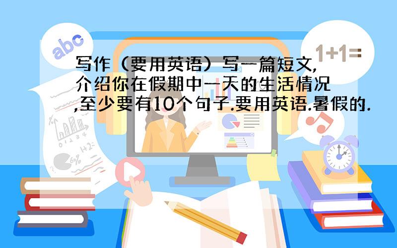 写作（要用英语）写一篇短文,介绍你在假期中一天的生活情况,至少要有10个句子.要用英语.暑假的.