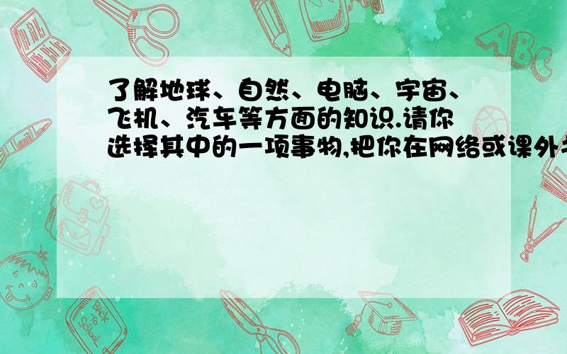 了解地球、自然、电脑、宇宙、飞机、汽车等方面的知识.请你选择其中的一项事物,把你在网络或课外书中了解的内容写成一篇短文,