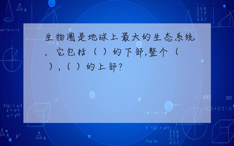 生物圈是地球上最大的生态系统．它包括（ ）的下部,整个（ ）,（ ）的上部?