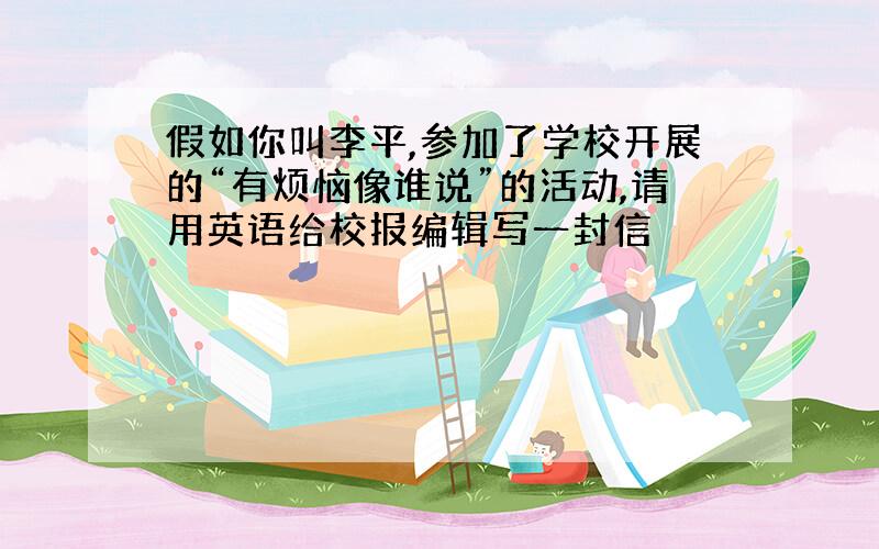 假如你叫李平,参加了学校开展的“有烦恼像谁说”的活动,请用英语给校报编辑写一封信