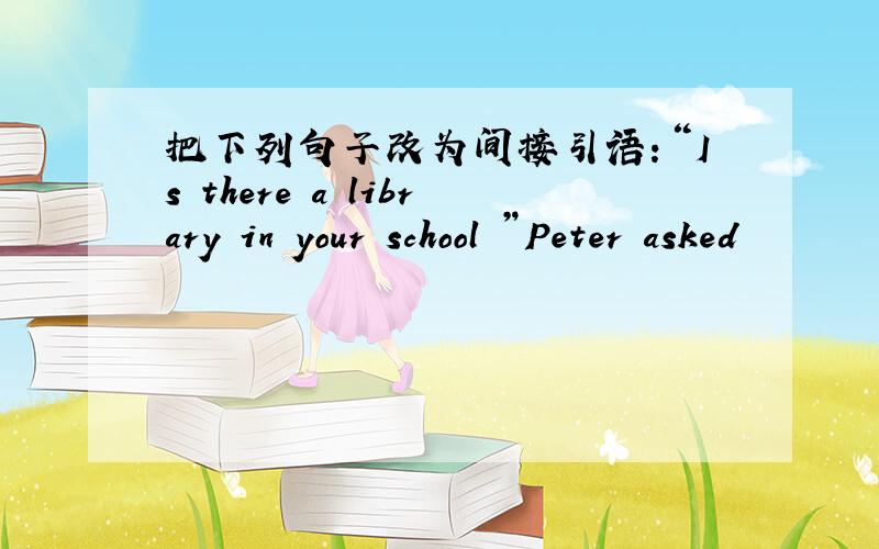 把下列句子改为间接引语：“Is there a library in your school ”Peter asked