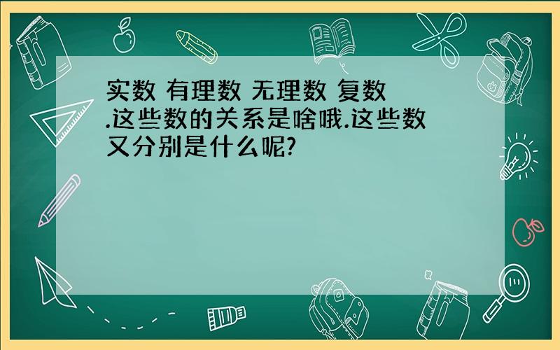 实数 有理数 无理数 复数 .这些数的关系是啥哦.这些数又分别是什么呢?