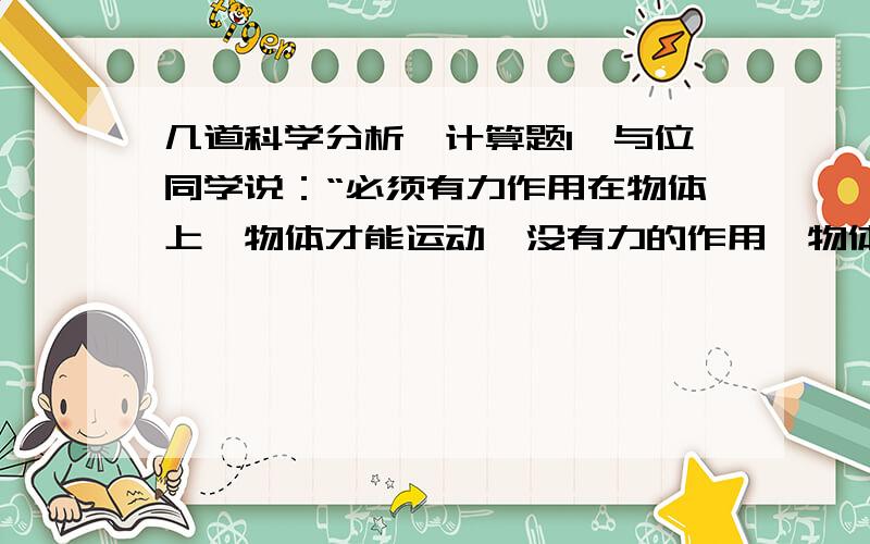 几道科学分析,计算题1,与位同学说：“必须有力作用在物体上,物体才能运动,没有力的作用,物体就会静止下来.”你同意这位同