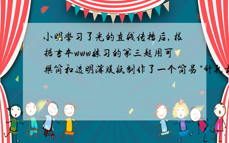 小明学习了光的直线传播后，根据书本www练习的第三题用可乐筒和透明薄膜纸制作了一个简易“针孔相机”，如图所示．请你回答下